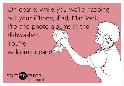 Oh dearie, while you we're napping I
put your iPhone, iPad, MacBook
Pro and photo albums in the
dishwasher.
You're
welcome dearie.
