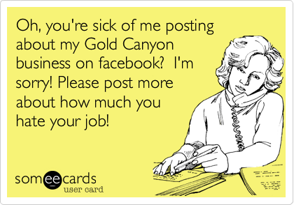 Oh, you're sick of me posting
about my Gold Canyon
business on facebook?  I'm
sorry! Please post more
about how much you
hate your job!