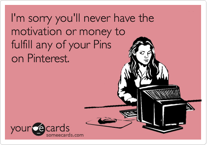 I'm sorry you'll never have the motivation or money to
fulfill any of your Pins
on Pinterest.