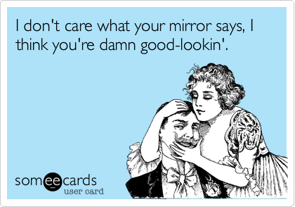I don't care what your mirror says, I think you're damn good-lookin'.