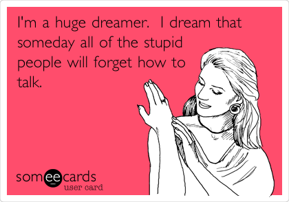 I'm a huge dreamer.  I dream that
someday all of the stupid
people will forget how to
talk. 