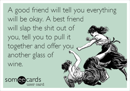 A good friend will tell you everything
will be okay. A best friend
will slap the shit out of
you, tell you to pull it
together and offer you
another glass of
wine.