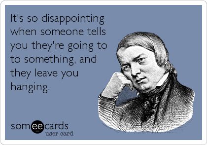 It's so disappointing
when someone tells
you they're going to
to something, and
they leave you
hanging.
