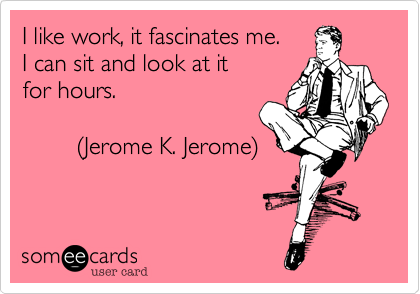 I like work, it fascinates me.I can seat and look at itfor hours.         (Jerome K. Jerome)