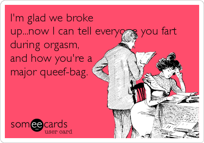 I'm glad we broke
up...now I can tell everyone you fart
during orgasm,
and how you're a
major queef-bag.