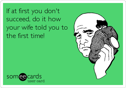 If at first you don't
succeed, do it how
your wife told you to
the first time!