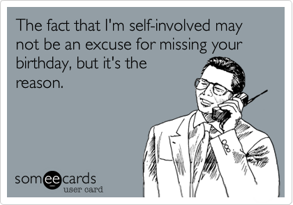 The fact that I'm self-involved may not be an excuse for missing your birthday%2C but it's the
reason.