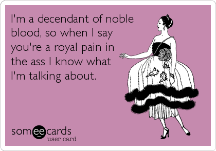 I'm a decendant of noble
blood, so when I say
you're a royal pain in
the ass I know what
I'm talking about.