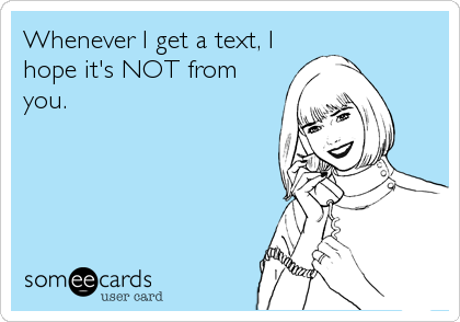 Whenever I get a text, I
hope it's NOT from
you.