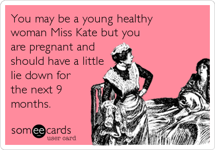 You may be a young healthy
woman Miss Kate but you
are pregnant and 
should have a little
lie down for
the next 9
months.