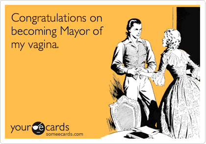 Congratulations on
becoming Mayor of 
my vagina.