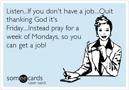 Listen...If you don't have a job....Quit
thanking God it's
Friday....Instead pray for a
week of Mondays, so you
can get a job!