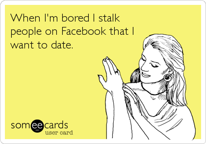 When I'm bored I stalk
people on Facebook that I
want to date.