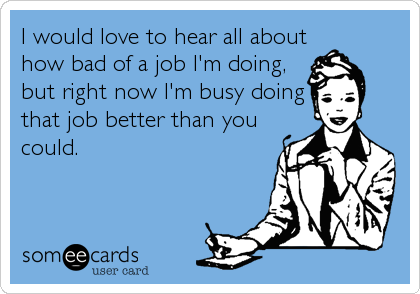 I would love to hear all about
how bad of a job I'm doing,
but right now I'm busy doing
that job better than you
could.
