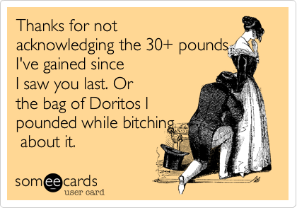 Thanks for not
acknowledging the 30+ pounds
I've gained since
I saw you last. Or
the bag of Doritos I
pounded while bitching
 about it. 