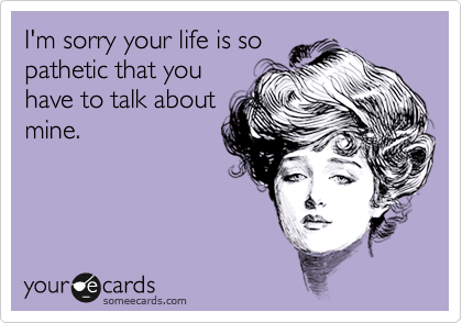 I'm sorry your life is so
pathetic that you
have to talk about
mine.