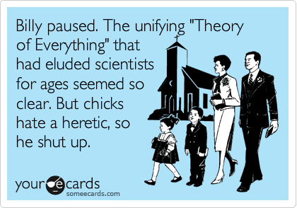 Billy paused. The unifying "Theory of Everything" that
had eluded scientists
for ages seemed so
clear. But chicks
hate a heretic, so
he shut up.