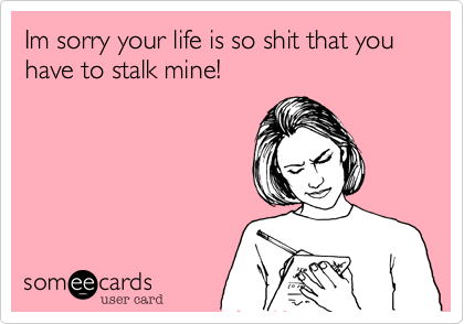 Im sorry your life is so shit that you have to stalk mine!