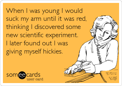 When I was young I would
suck my arm until it was red,
thinking I discovered some
new scientific experiment.
I later found out I was
giving myself hickies.
