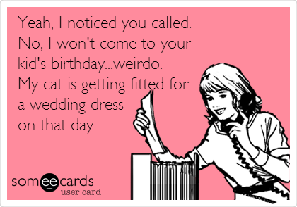 Yeah, I noticed you called.
No, I won't come to your
kid's birthday...weirdo. 
My cat is getting fitted for
a wedding dress
on that day