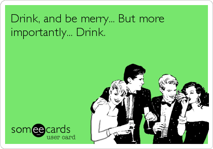Drink, and be merry... But more
importantly... Drink.