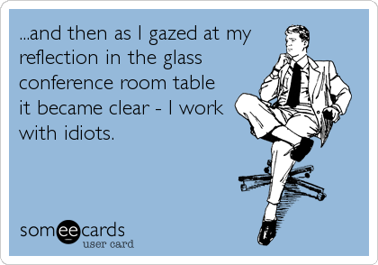 ...and then as I gazed at my
reflection in the glass
conference room table
it became clear - I work
with idiots.