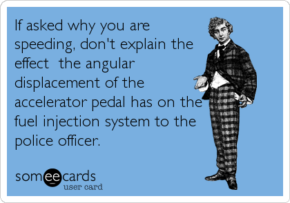 If asked why you are
speeding, don't explain the
effect  the angular
displacement of the
accelerator pedal has on the
fuel injection system to the
police officer.