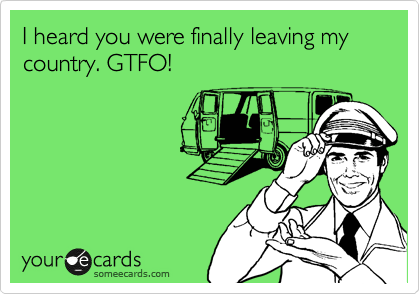 I heard you were finally leaving my country. GTFO!
