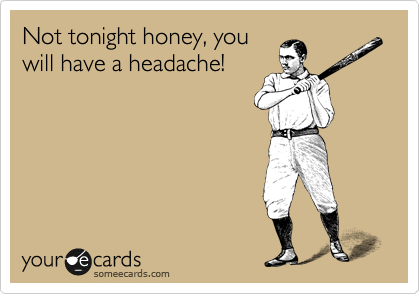 Not tonight honey, you
will have a headache!