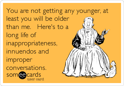 You are not getting any younger, at
least you will be older
than me.   Here's to a
long life of
inappropriateness,
innuendos and
improper
conversations.