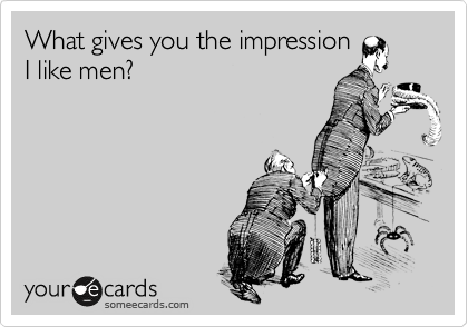 What gives you the impression
I like men?