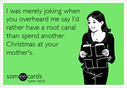 I was merely joking when
you overheard me say I'd
rather have a root canal
than spend another
Christmas at your
mother's.