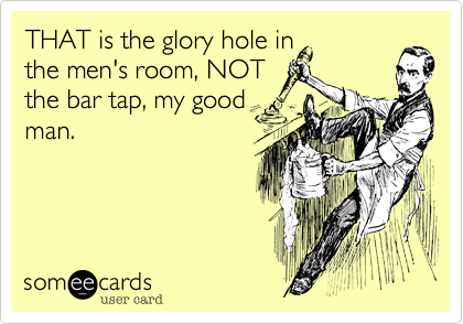 THAT is the glory hole in
the men's room%2C NOT
the bar tap%2C my good
man.