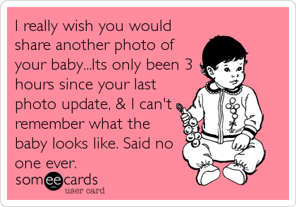 I really wish you would
share another photo of
your baby...Its only been 3
hours since your last
photo update, & I can't
remember what the
baby looks like. Said no
one ever.