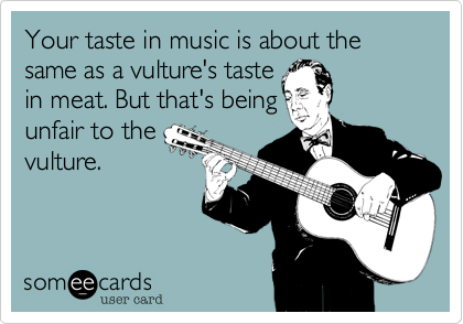 Your taste in music is about the same as a vulture's taste
in meat. But being that's
unfair to the
vulture.