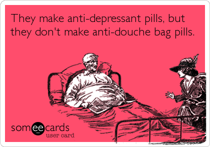 They make anti-depressant pills, but
they don't make anti-douche bag pills.