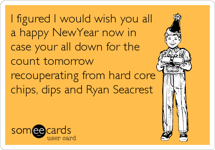 I figured I would wish you all   
a happy NewYear now in
case your all down for the
count tomorrow
recouperating from hard core 
chips, dips and Ryan Seacrest
