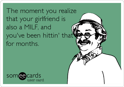 The moment you realize
that your girlfriend is
also a MILF, and
you've been hittin' that
for months.