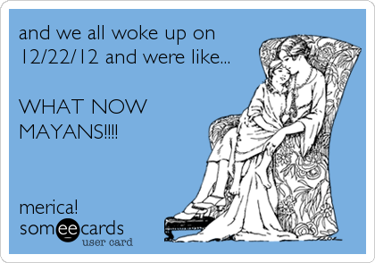 and we all woke up on
12/22/12 and were like...

WHAT NOW
MAYANS!!!!


merica!
