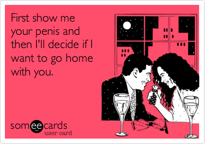 First show me
your penis and
then I'll decide if I
want to go home
with you.