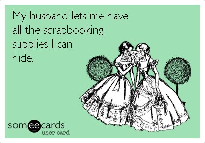 My husband lets me have
all the scrapbooking
supplies I can
hide.