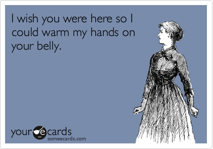 I wish you were here so I
could warm my hands on
your belly.