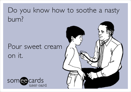 Do you know how to soothe a nasty
burn? 


Pour sweet cream
on it.