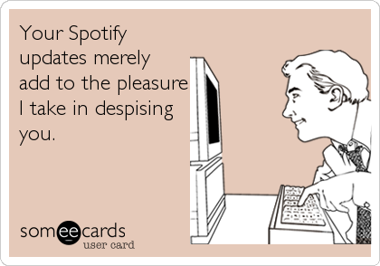 Your Spotify
updates merely
add to the pleasure
I take in despising
you.