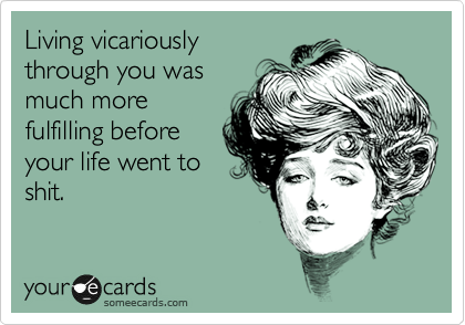 Living vicariously
through you was
much more
fulfilling before
your life went to
shit.