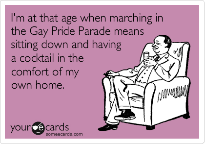 I'm at that age when marching in the Gay Pride Parade means
sitting down and having 
a cocktail in the 
comfort of my 
own home.