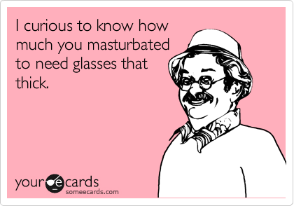 I curious to know how
much you masturbated
to need glasses that
thick.