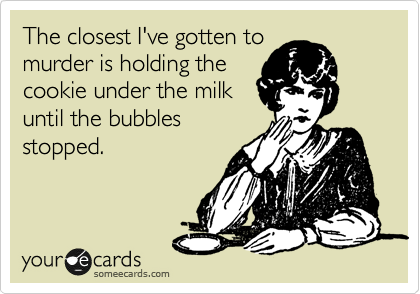 The closest I've gotten to
murder is holding the
cookie under the milk
until the bubbles
stopped.