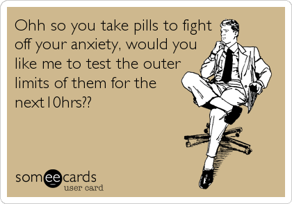 Ohh so you take pills to fight
off your anxiety, would you
like me to test the outer
limits of them for the
next10hrs??