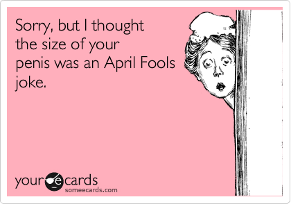 Sorry, but I thought
the size of your
penis was an April Fools
joke.